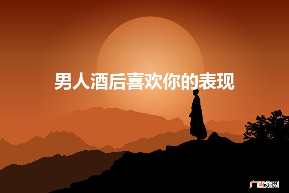 男人酒后哪些举动说明他喜欢你 男人酒后喜欢你的表现