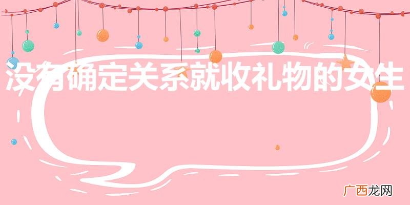 女生接受礼物但是不确定关系 没有确定关系就收礼物的女生