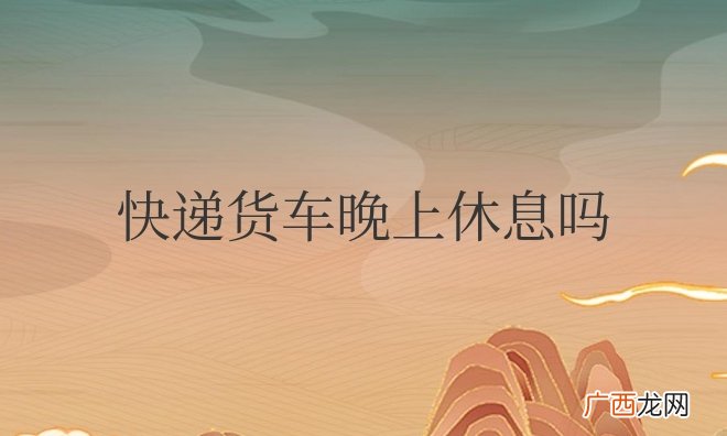 送快递的大货车晚上也运输吗 快递货车晚上休息吗