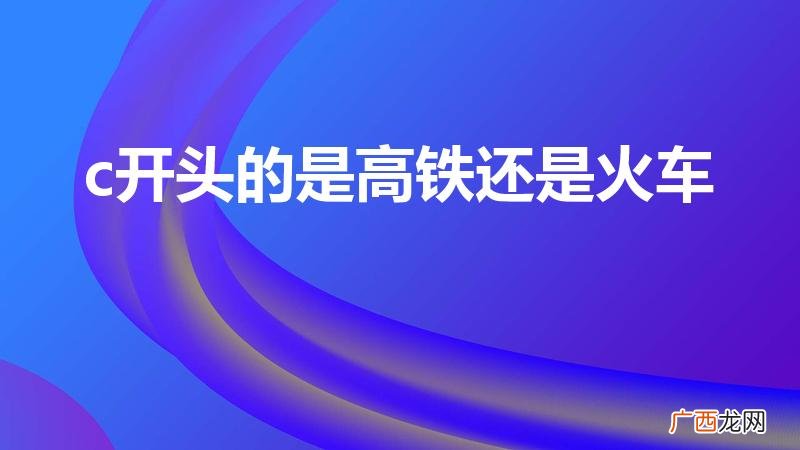 c开头的火车是高铁吗 c开头的是高铁还是火车