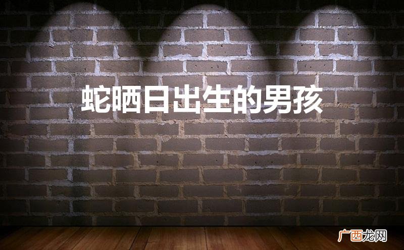 蛇晒日出生的男孩孩子好不好 蛇晒日出生的男孩