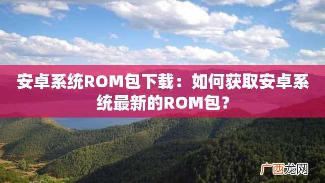 安卓系统ROM包下载：如何获取安卓系统最新的ROM包？