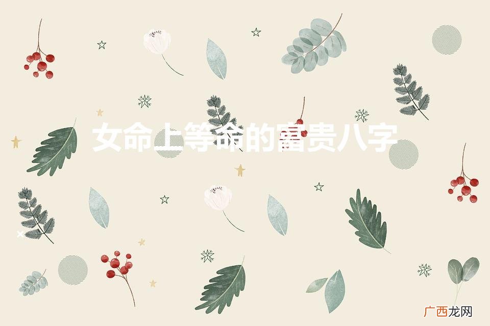 女命十大上等富贵日柱有哪些 女命上等命的富贵八字