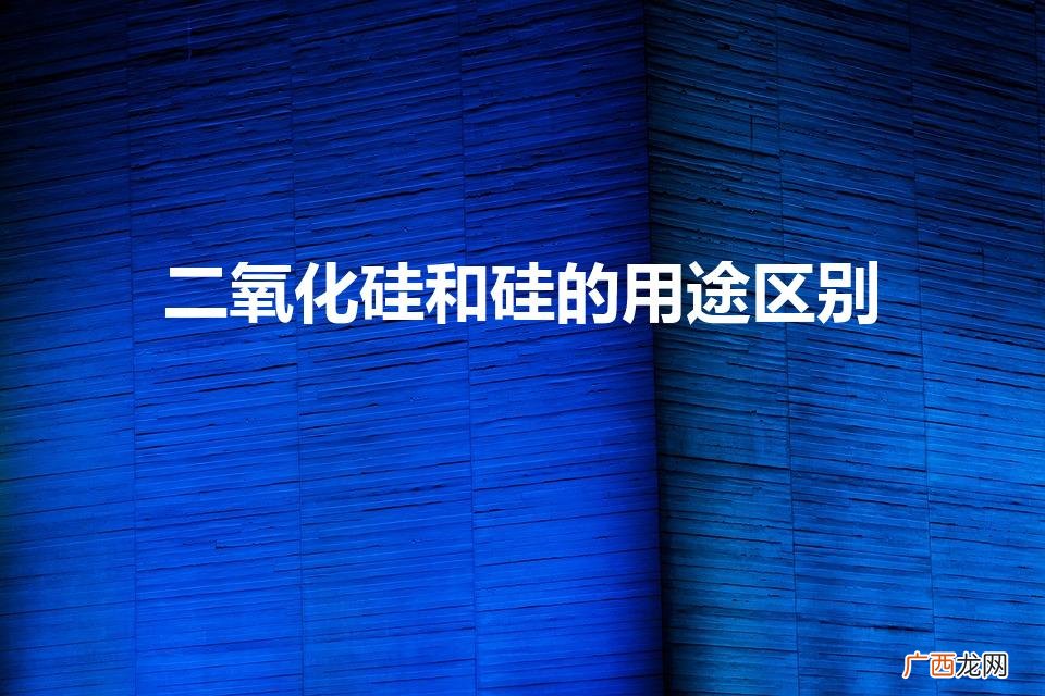 硅和二氧化硅的应用的区别详解 二氧化硅和硅的用途区别
