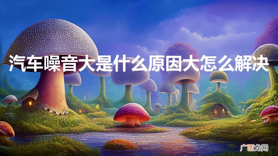 汽车噪音大什么原因 汽车噪音大是什么原因大怎么解决