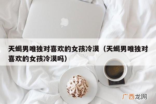 为什么天蝎男会对我冷淡和疏远 天蝎男突然对你冷淡疏远说明
