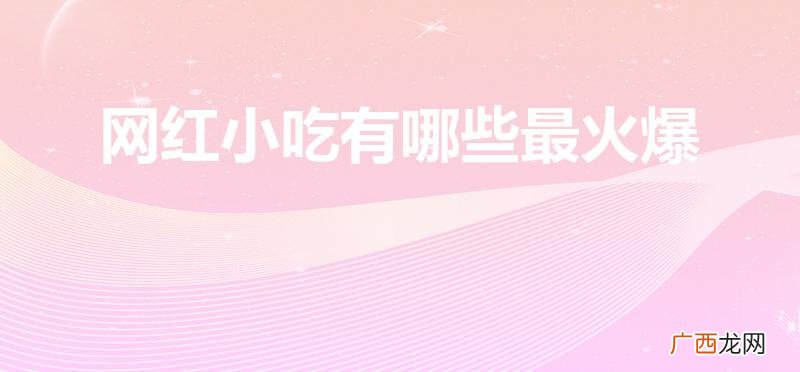 目前最火的网红小吃 网红小吃有哪些最火爆