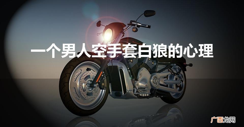 男人空手套白狼的表现有哪些 一个男人空手套白狼的心理