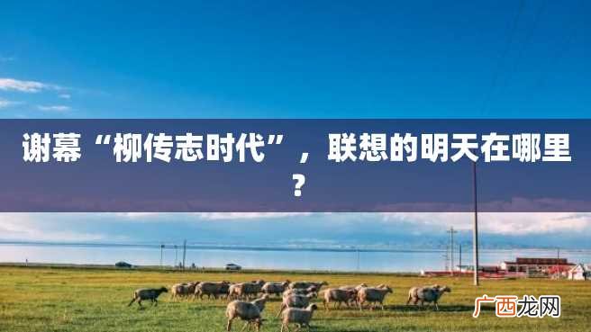 谢幕“柳传志时代”，联想的明天在哪里？