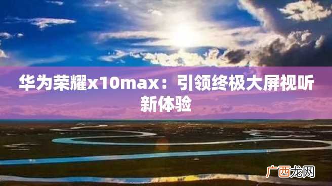 华为荣耀x10max：引领终极大屏视听新体验