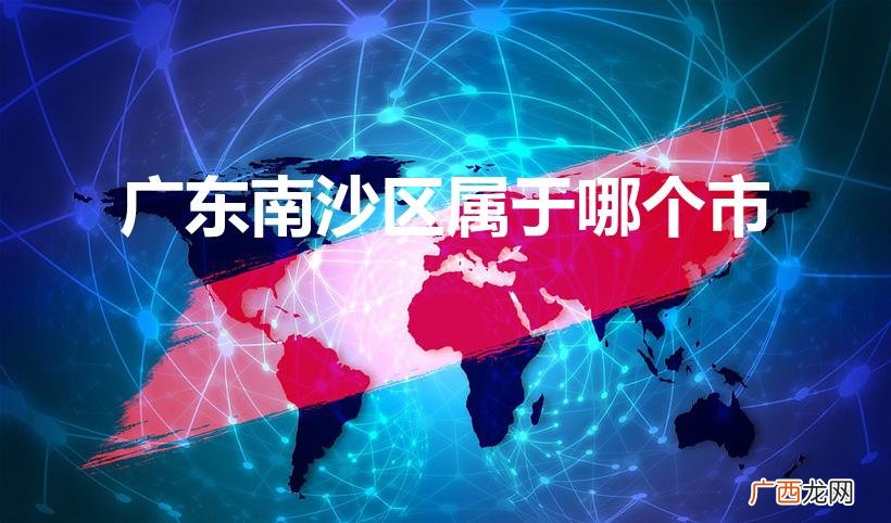 南沙区隶属于广州市吗？ 广东南沙区属于哪个市