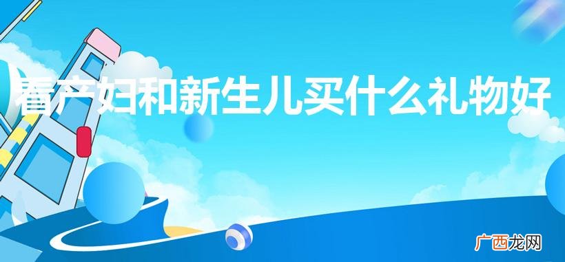 去探望产妇带什么礼物好 看产妇和新生儿买什么礼物好