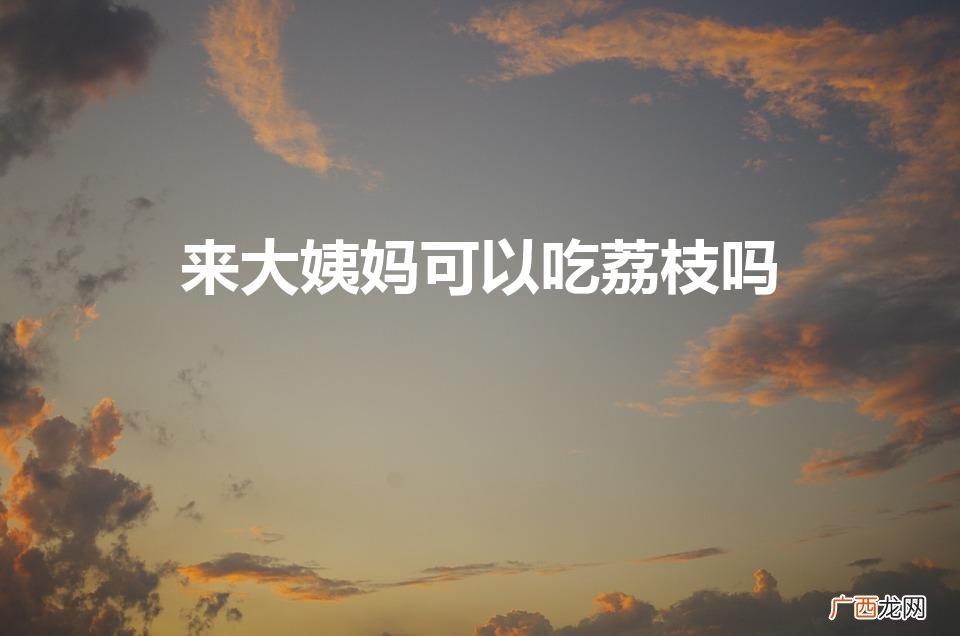 荔枝能吃姨妈吗 来大姨妈可以吃荔枝吗