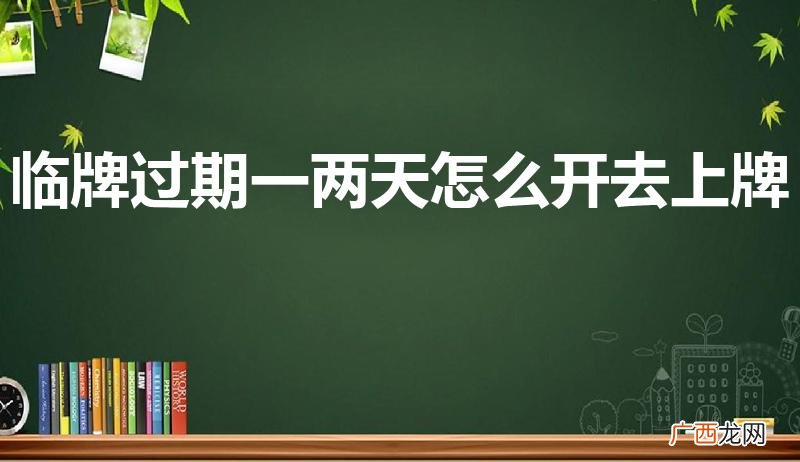 临牌过期了还可以上牌吗 临牌过期一两天怎么开去上牌