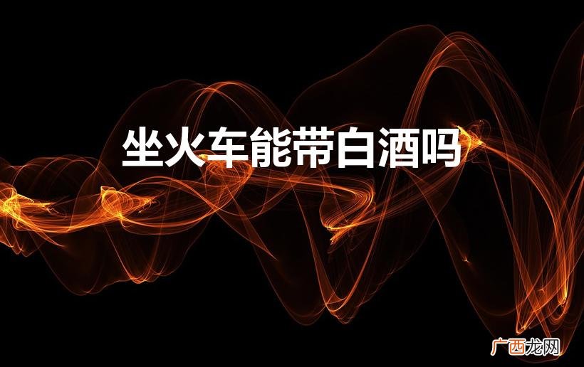 火车可以携带白酒吗？ 坐火车能带白酒吗